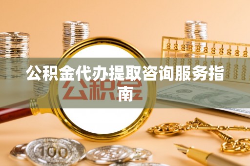 平顺公积金代办提取咨询服务指南