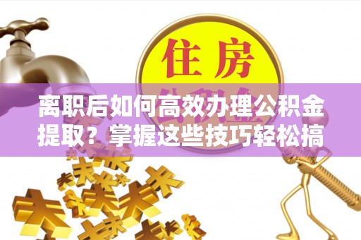 平顺离职后如何高效办理公积金提取？掌握这些技巧轻松搞定