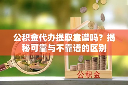 平顺公积金代办提取靠谱吗？揭秘可靠与不靠谱的区别