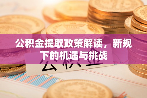平顺公积金提取政策解读，新规下的机遇与挑战