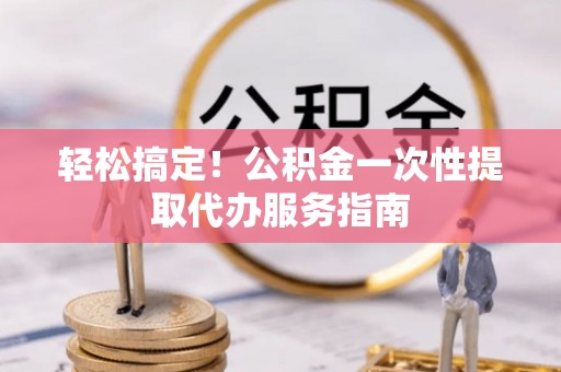 平顺轻松搞定！公积金一次性提取代办服务指南