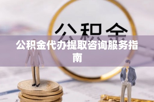 平顺公积金代办提取咨询服务指南